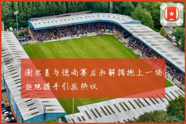 谢尔基与德尚赛后和解拥抱上一场拒绝握手引发热议