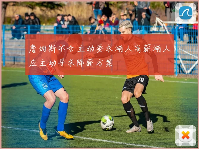 詹姆斯不会主动要求湖人高薪湖人应主动寻求降薪方案