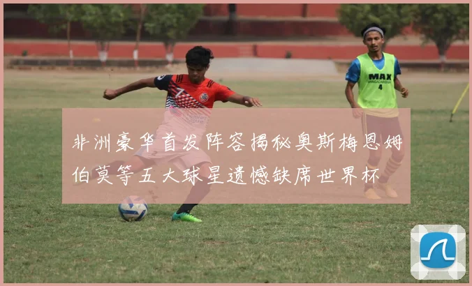 非洲豪华首发阵容揭秘奥斯梅恩姆伯莫等五大球星遗憾缺席世界杯