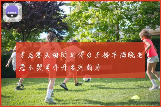 季后赛关键时刻得分王榜单揭晓老詹东契奇乔丹名列前茅