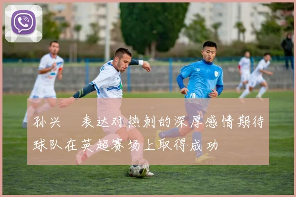孙兴慜表达对热刺的深厚感情期待球队在英超赛场上取得成功