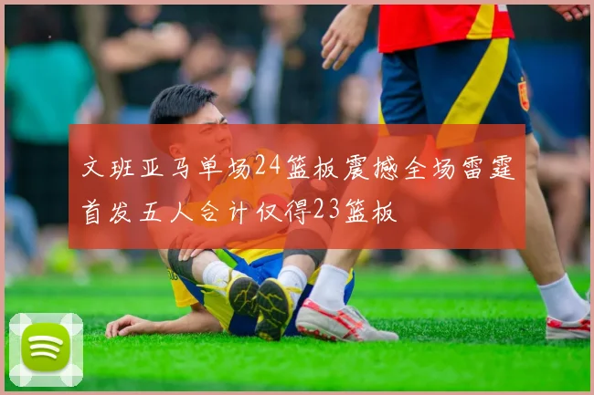 文班亚马单场24篮板震撼全场雷霆首发五人合计仅得23篮板