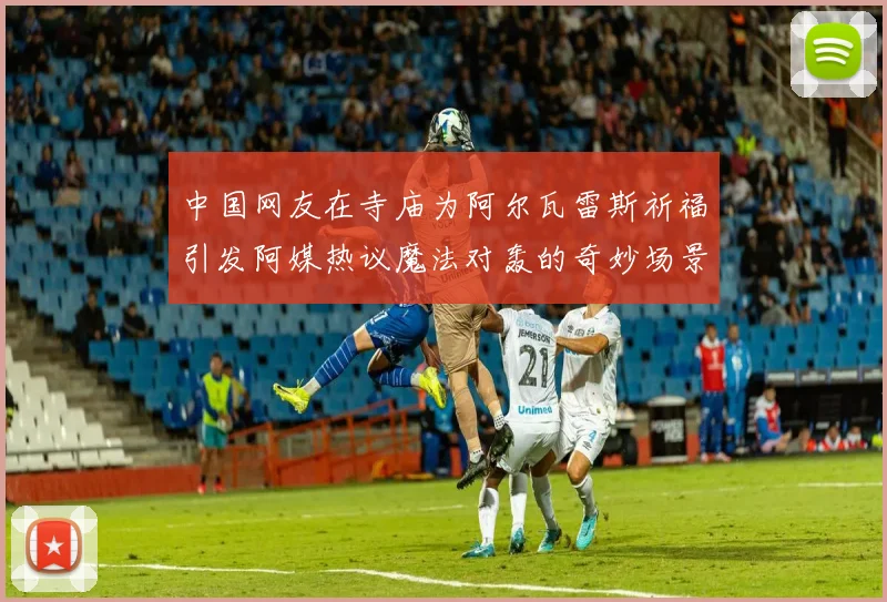 中国网友在寺庙为阿尔瓦雷斯祈福引发阿媒热议魔法对轰的奇妙场景