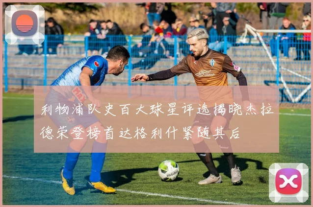 利物浦队史百大球星评选揭晓杰拉德荣登榜首达格利什紧随其后