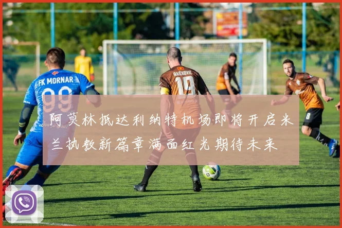 阿莫林抵达利纳特机场即将开启米兰执教新篇章满面红光期待未来