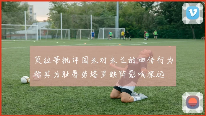 莫拉蒂批评国米对米兰的回传行为称其为耻辱劳塔罗缺阵影响深远