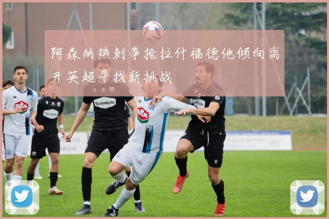 阿森纳热刺争抢拉什福德他倾向离开英超寻找新挑战