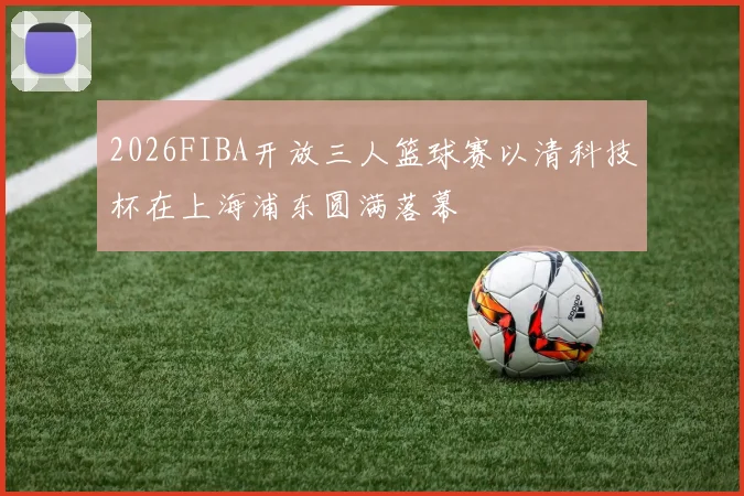 2026FIBA开放三人篮球赛以清科技杯在上海浦东圆满落幕