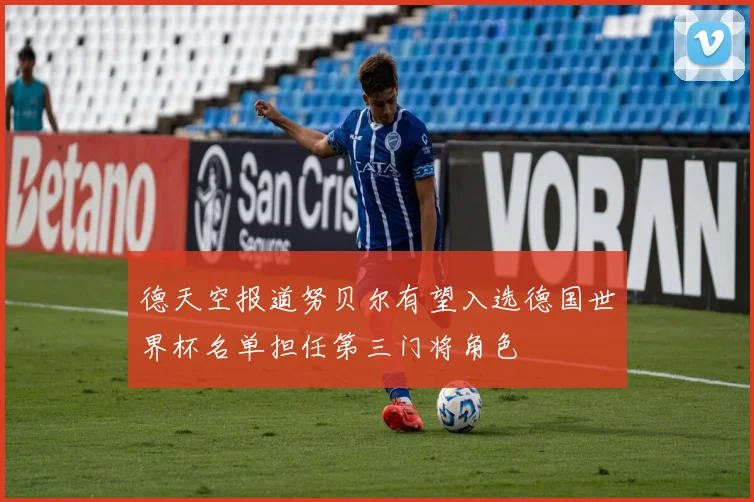 德天空报道努贝尔有望入选德国世界杯名单担任第三门将角色