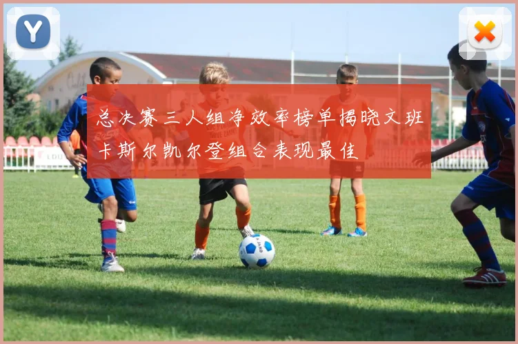 总决赛三人组净效率榜单揭晓文班卡斯尔凯尔登组合表现最佳