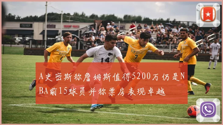 A史密斯称詹姆斯值得5200万仍是NBA前15球员并称票房表现卓越