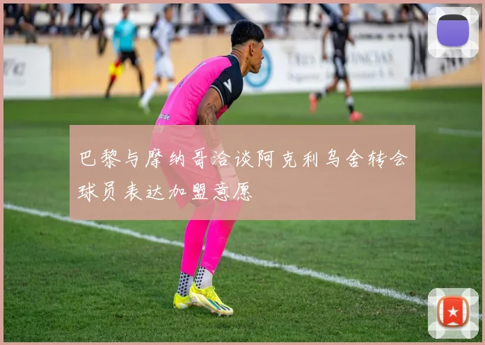 巴黎与摩纳哥洽谈阿克利乌舍转会球员表达加盟意愿